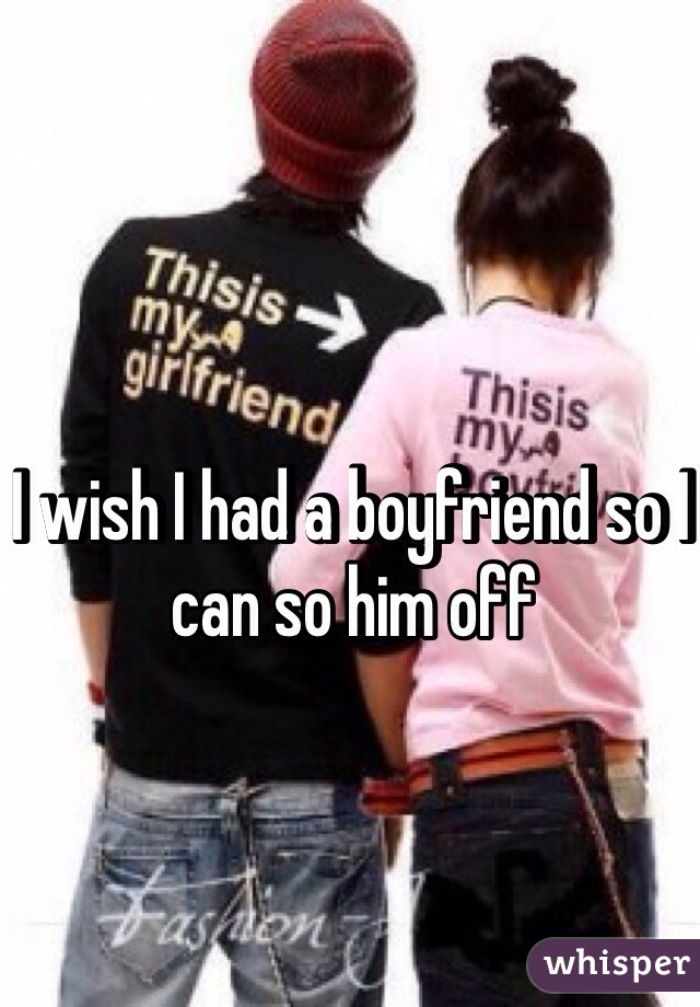 I wish I had a boyfriend so I can so him off