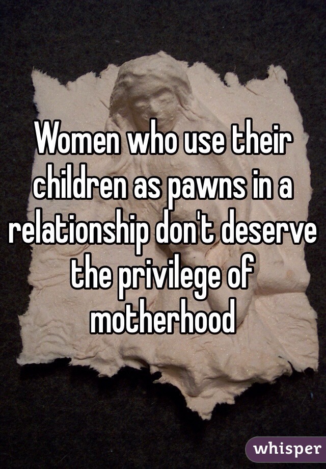 Women who use their children as pawns in a relationship don't deserve the privilege of motherhood 