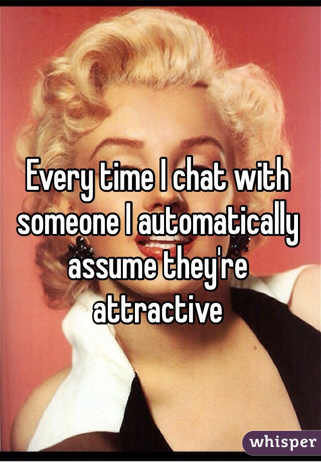 Every time I chat with someone I automatically assume they're attractive