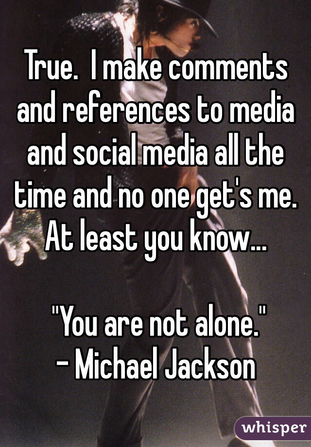 True.  I make comments and references to media and social media all the time and no one get's me.  At least you know...

 "You are not alone." 
- Michael Jackson