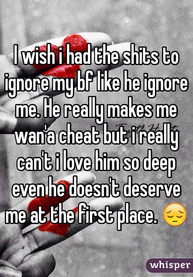 I wish i had the shits to ignore my bf like he ignore me. He really makes me wan'a cheat but i really can't i love him so deep even he doesn't deserve me at the first place. 😔