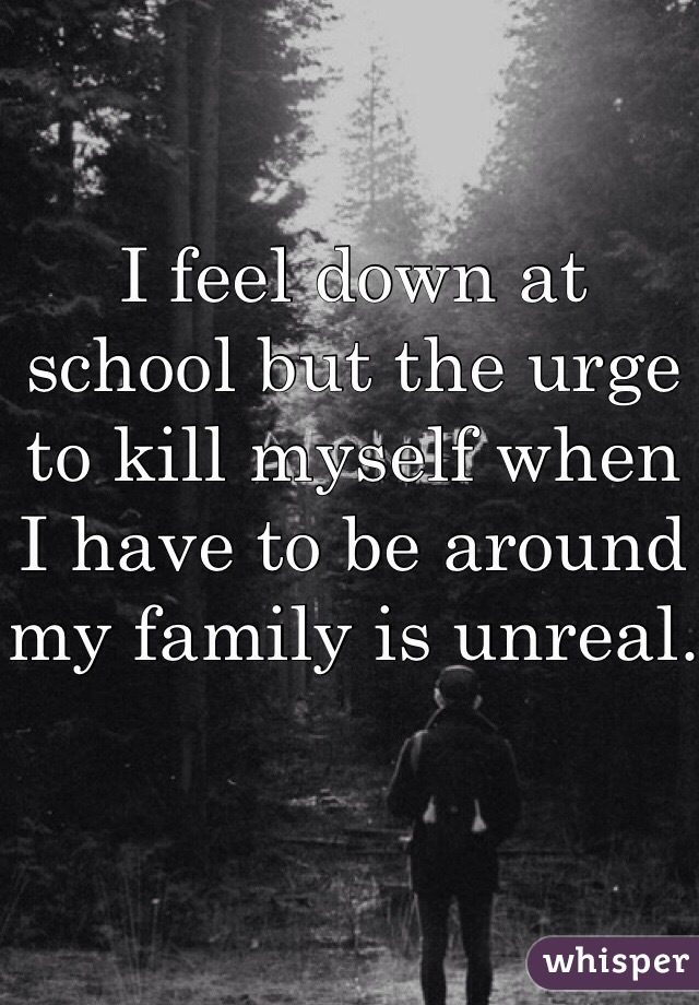 I feel down at school but the urge to kill myself when I have to be around my family is unreal. 