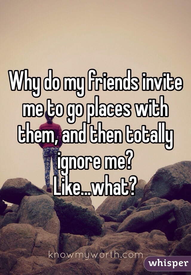 Why do my friends invite me to go places with them, and then totally ignore me?
Like...what?