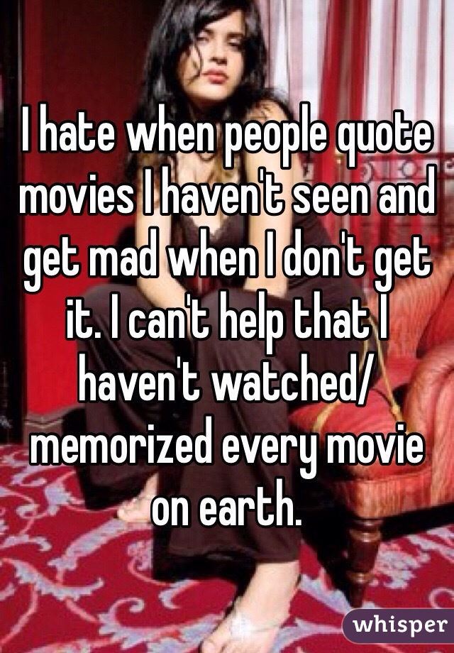 I hate when people quote movies I haven't seen and get mad when I don't get it. I can't help that I haven't watched/memorized every movie on earth.