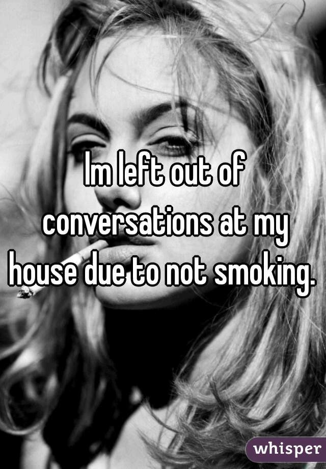  lm left out of conversations at my house due to not smoking. 