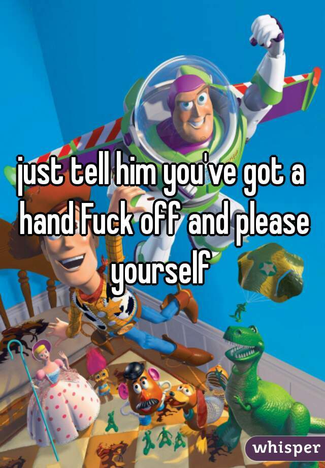 just tell him you've got a hand Fuck off and please yourself 