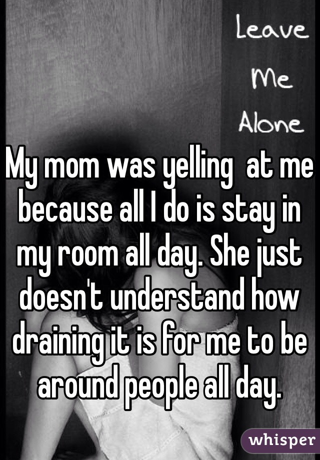 My mom was yelling  at me because all I do is stay in my room all day. She just doesn't understand how draining it is for me to be around people all day. 