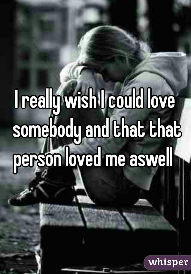 I really wish I could love somebody and that that person loved me aswell  