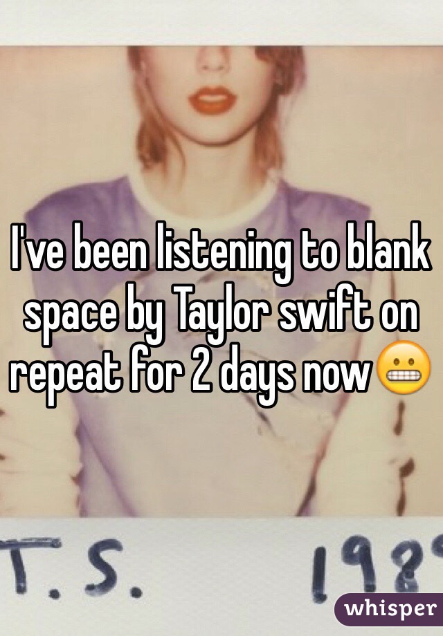 I've been listening to blank space by Taylor swift on repeat for 2 days now😬