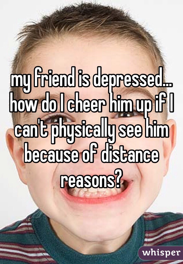 my friend is depressed... how do I cheer him up if I can't physically see him because of distance reasons?