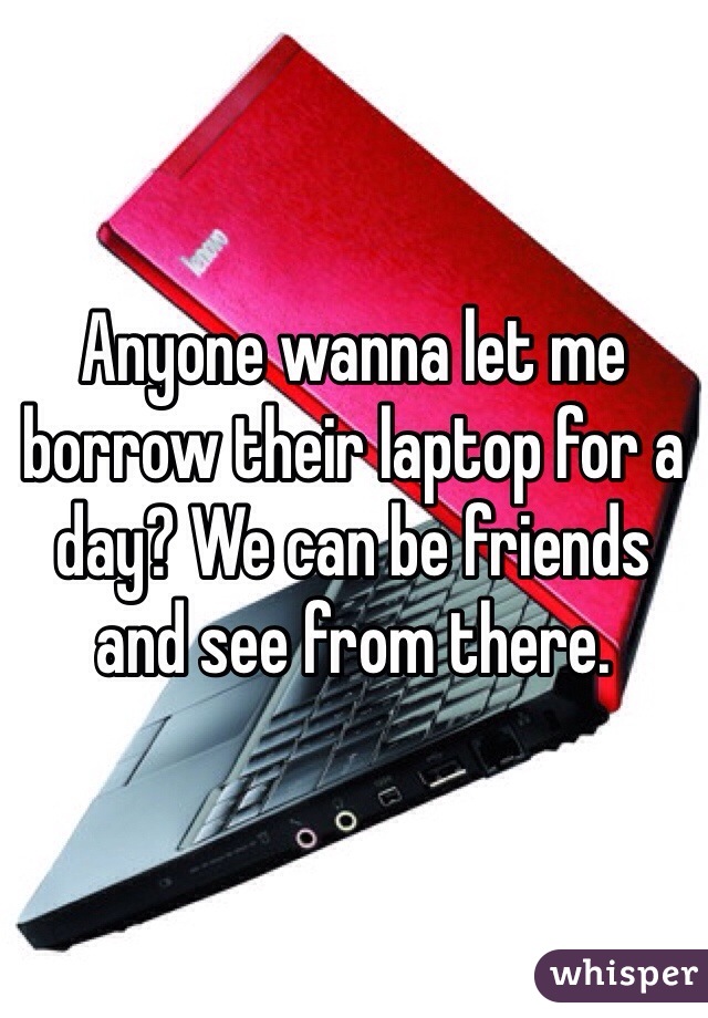 Anyone wanna let me borrow their laptop for a day? We can be friends and see from there. 