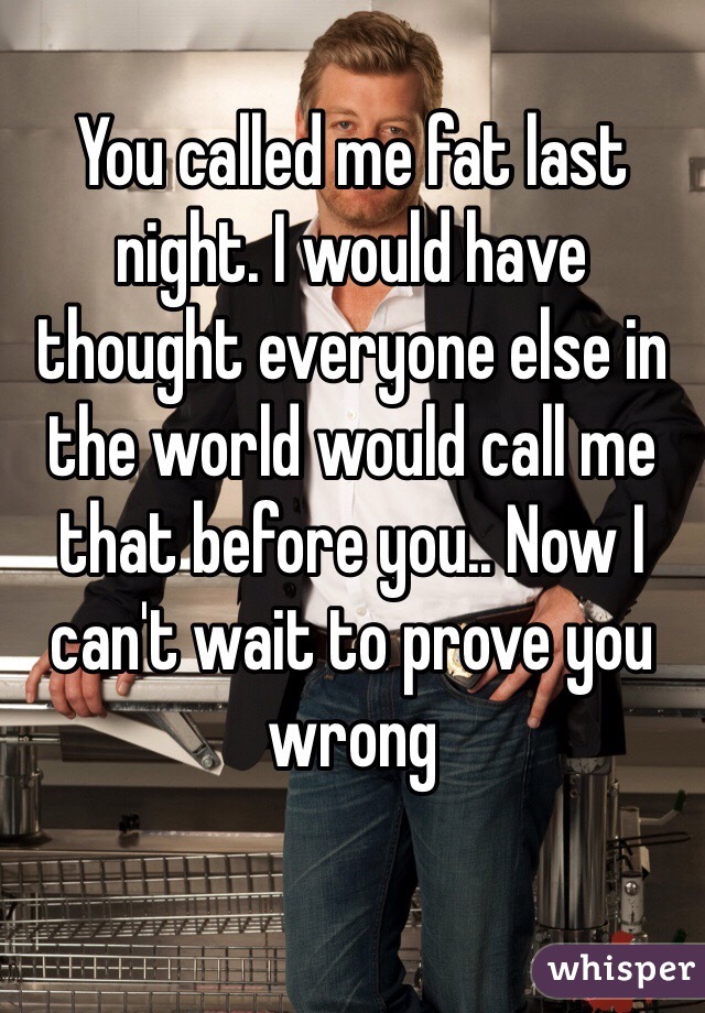 You called me fat last night. I would have thought everyone else in the world would call me that before you.. Now I can't wait to prove you wrong 
