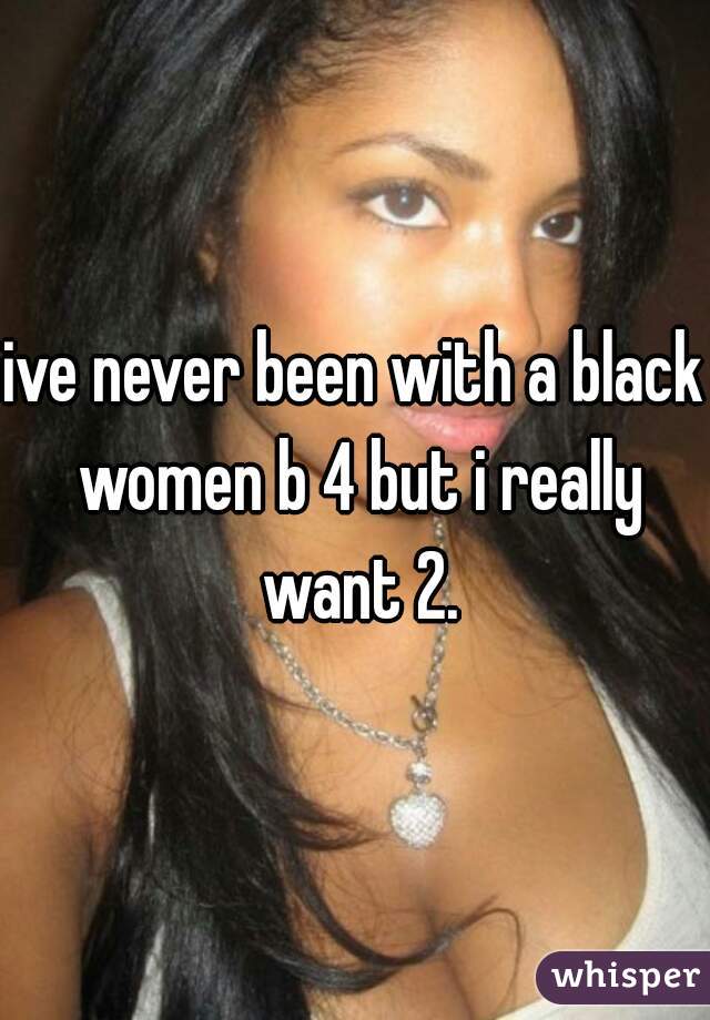 ive never been with a black women b 4 but i really want 2.