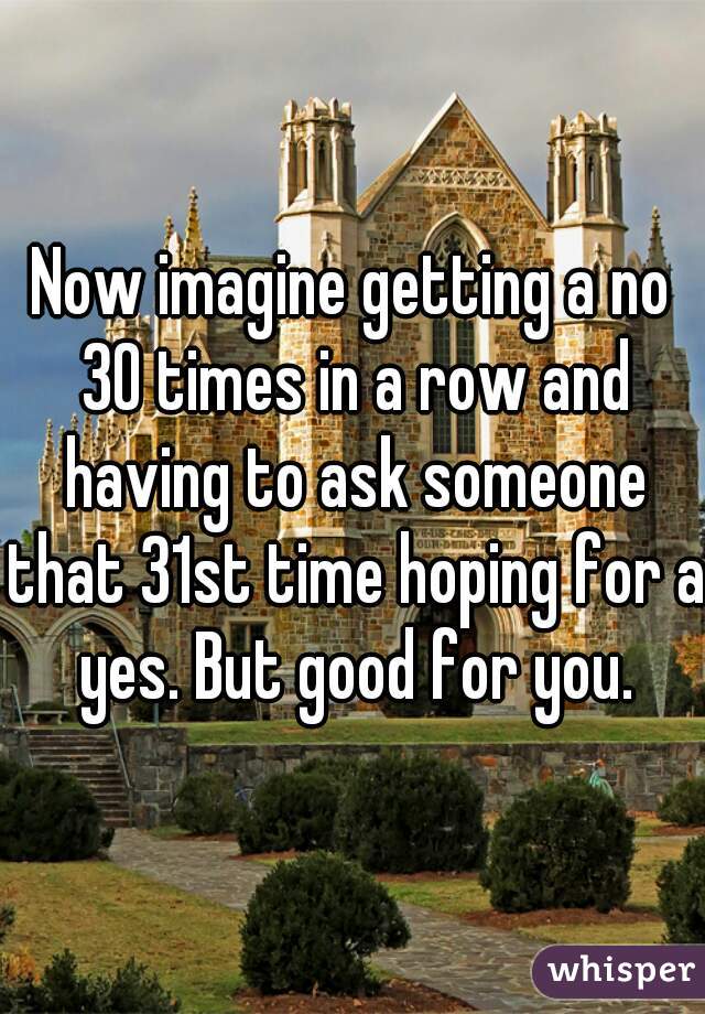 Now imagine getting a no 30 times in a row and having to ask someone that 31st time hoping for a yes. But good for you.