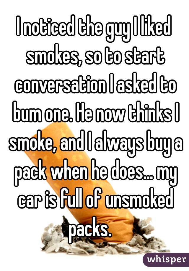 I noticed the guy I liked smokes, so to start conversation I asked to bum one. He now thinks I smoke, and I always buy a pack when he does... my car is full of unsmoked packs.   