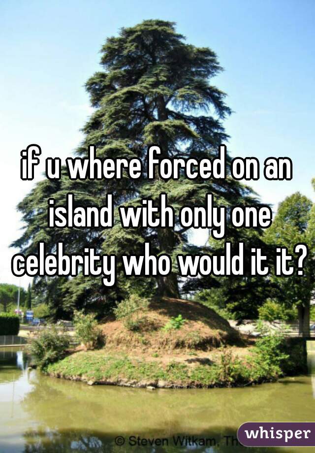 if u where forced on an island with only one celebrity who would it it?