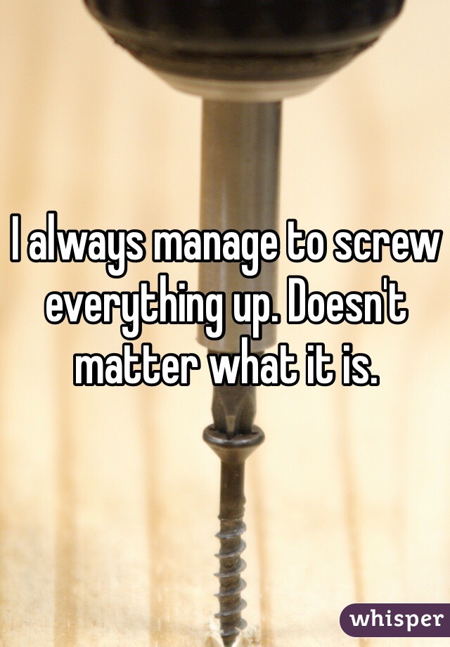 I always manage to screw everything up. Doesn't matter what it is. 