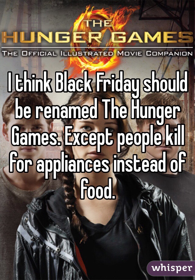 I think Black Friday should be renamed The Hunger Games. Except people kill for appliances instead of food. 