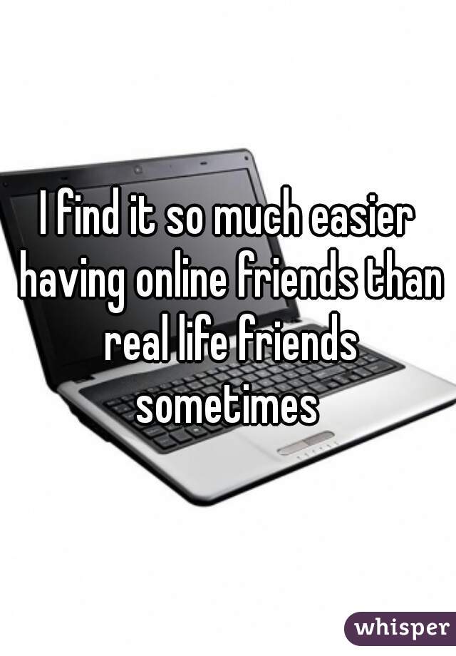 I find it so much easier having online friends than real life friends sometimes 