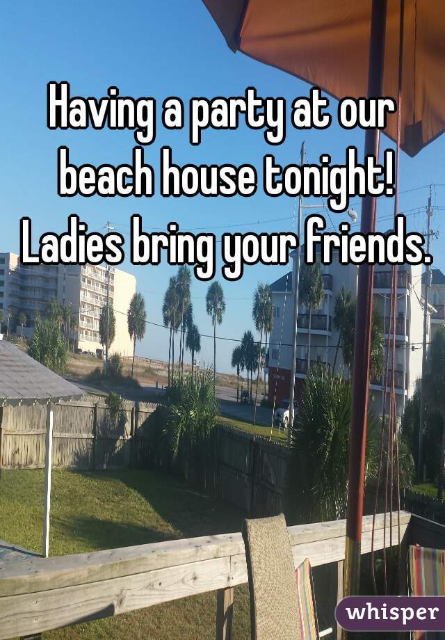 Having a party at our beach house tonight! Ladies bring your friends.