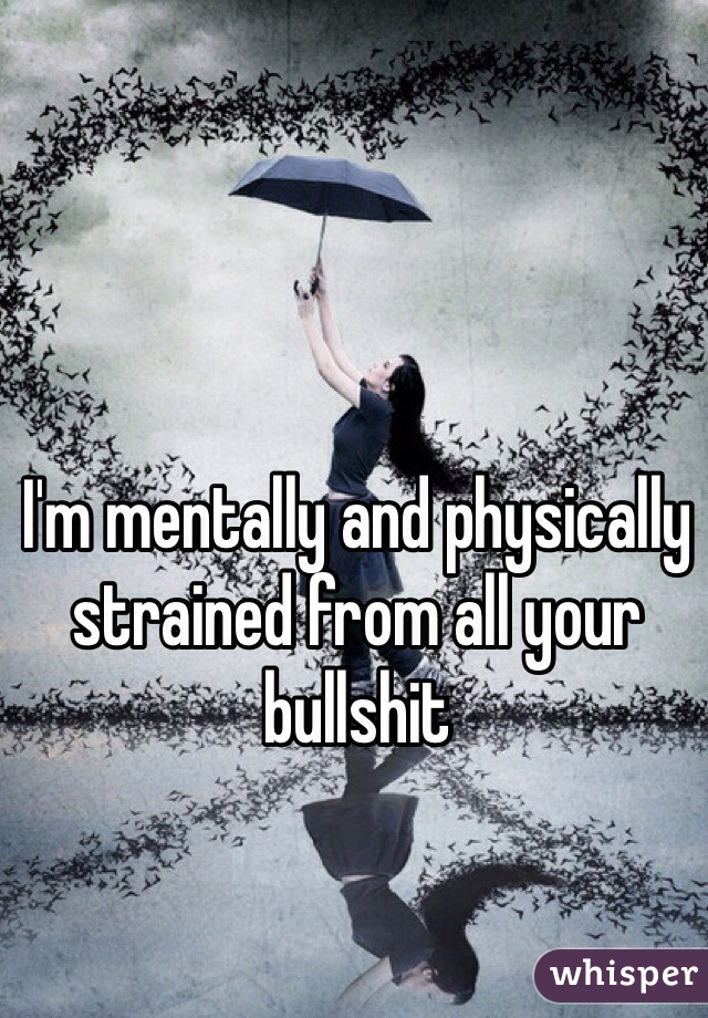 I'm mentally and physically strained from all your bullshit