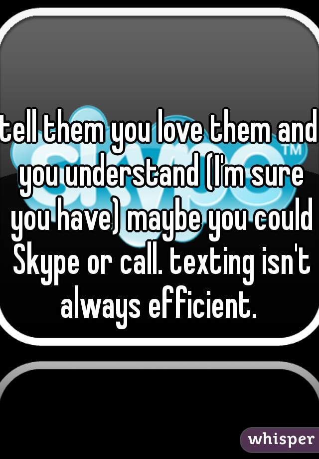 tell them you love them and you understand (I'm sure you have) maybe you could Skype or call. texting isn't always efficient. 