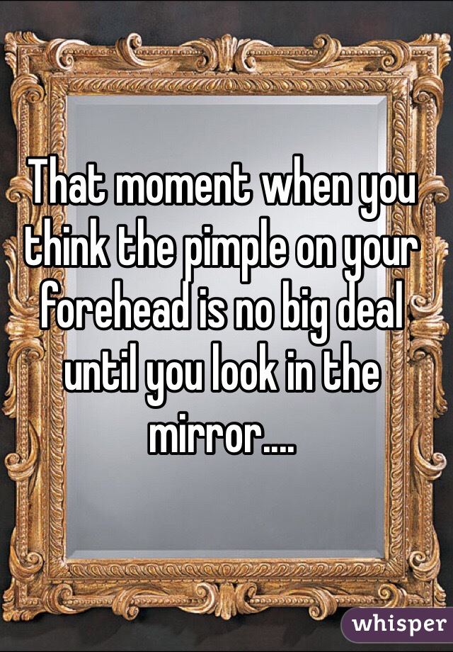 That moment when you think the pimple on your forehead is no big deal until you look in the mirror....