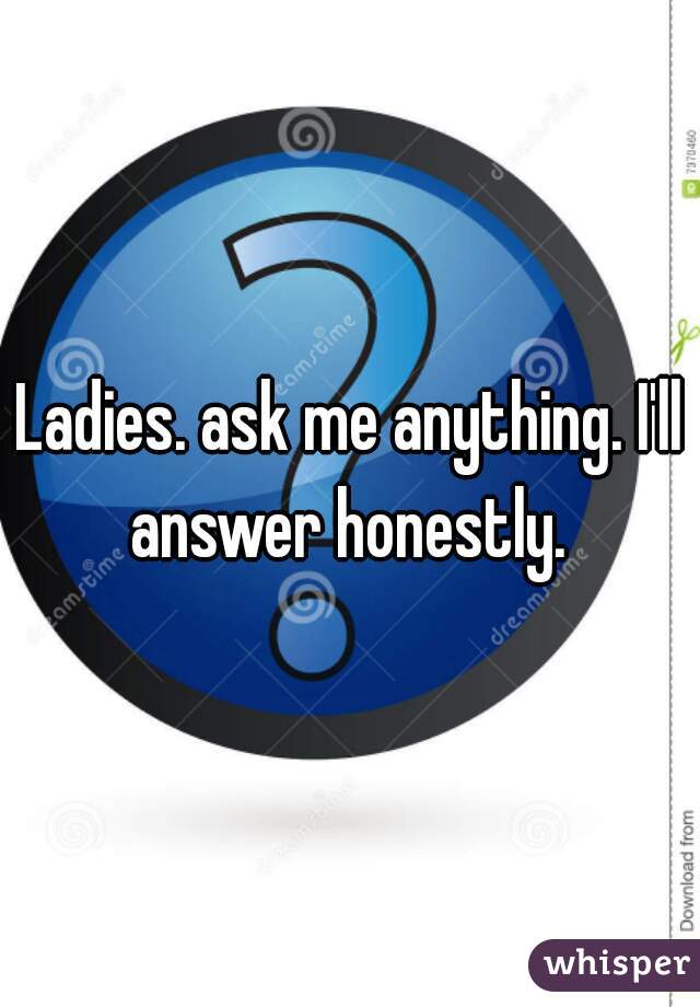 Ladies. ask me anything. I'll answer honestly. 