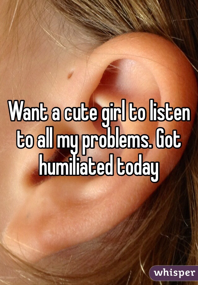 Want a cute girl to listen to all my problems. Got humiliated today 