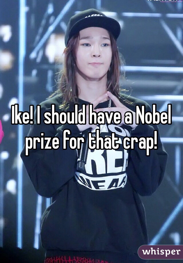 Ike! I should have a Nobel prize for that crap!