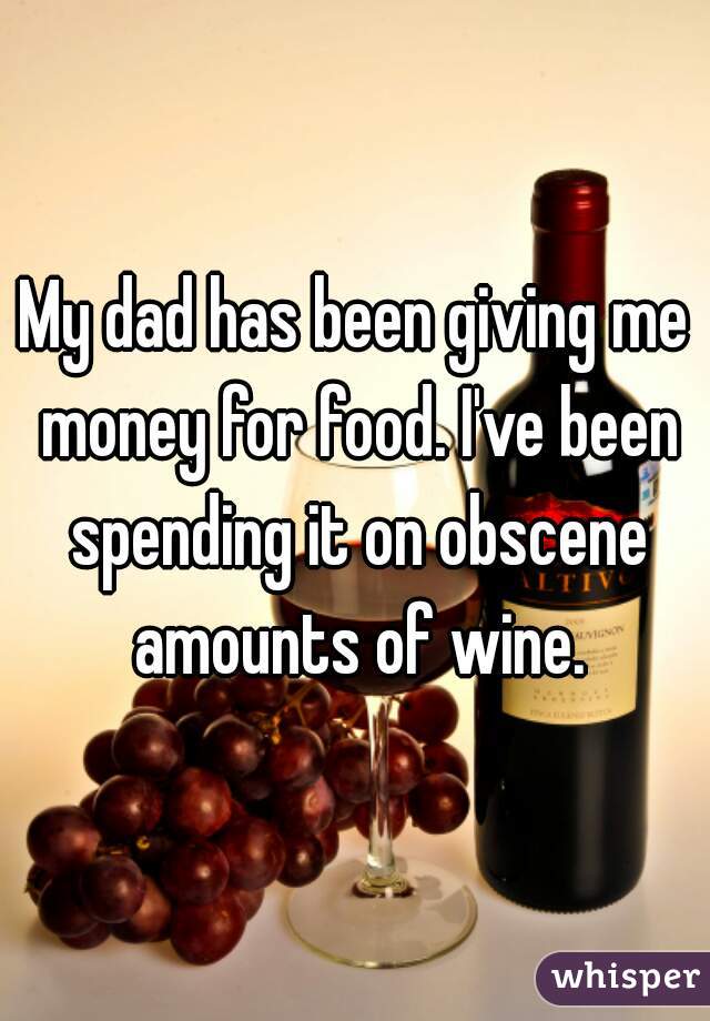 My dad has been giving me money for food. I've been spending it on obscene amounts of wine.