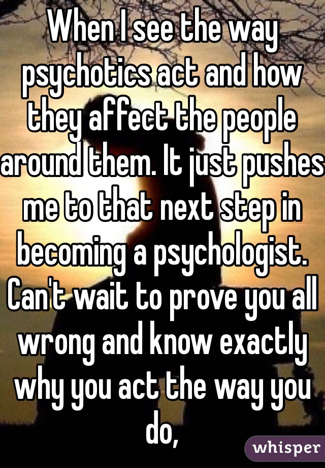 When I see the way psychotics act and how they affect the people around them. It just pushes me to that next step in becoming a psychologist. Can't wait to prove you all wrong and know exactly why you act the way you do,