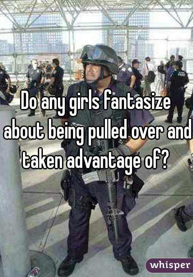 Do any girls fantasize about being pulled over and taken advantage of? 