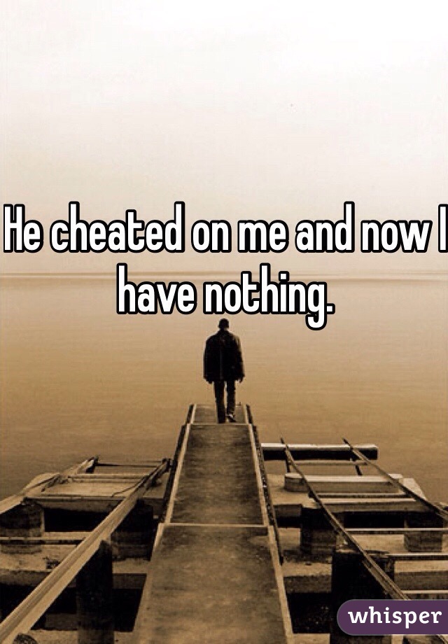 He cheated on me and now I have nothing. 