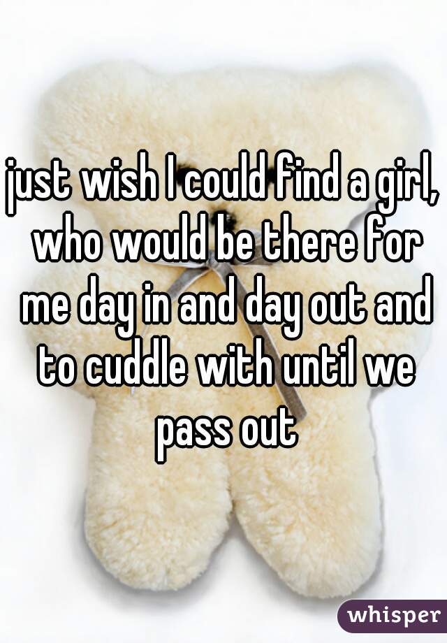 just wish I could find a girl, who would be there for me day in and day out and to cuddle with until we pass out
