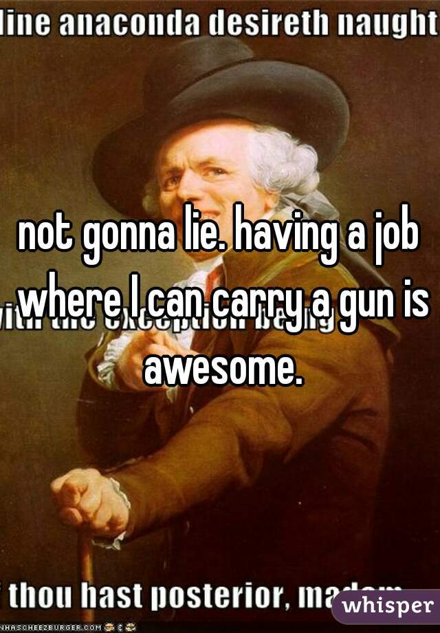 not gonna lie. having a job where I can carry a gun is awesome.