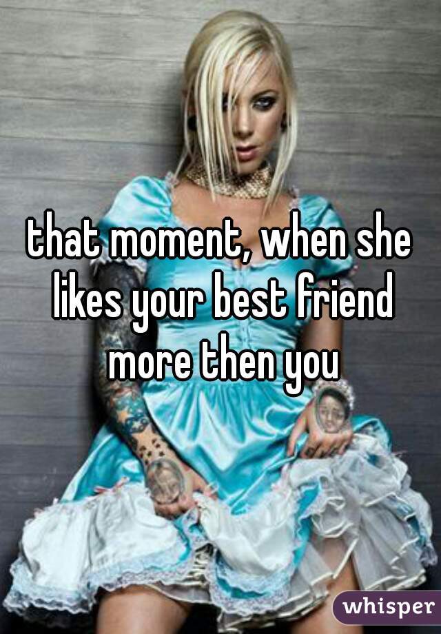 that moment, when she likes your best friend more then you