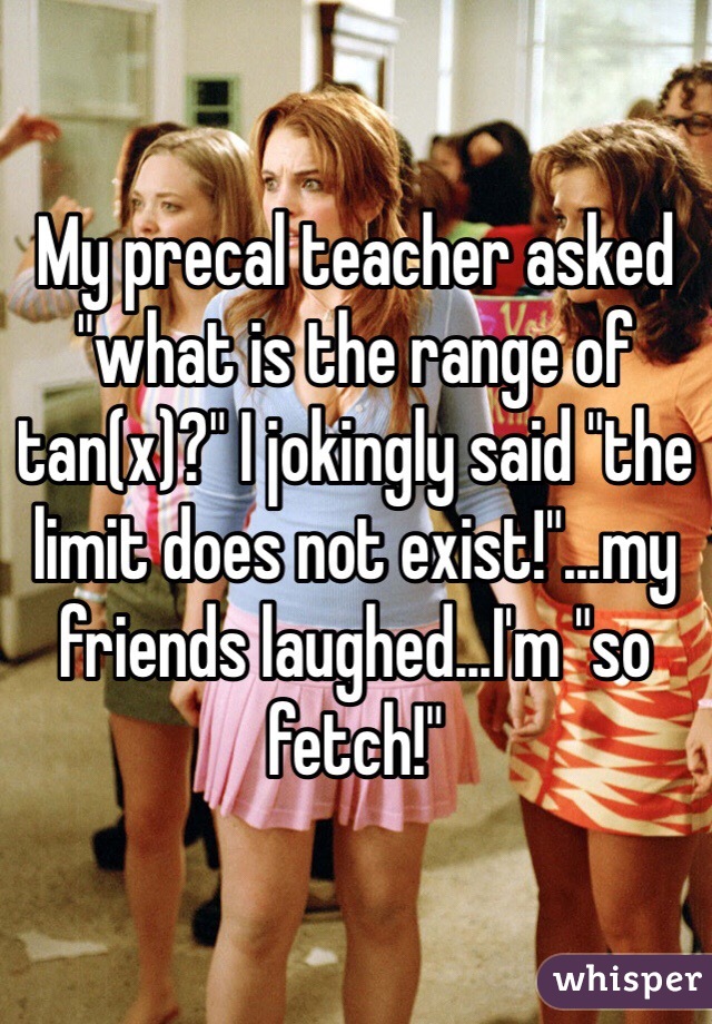 My precal teacher asked "what is the range of tan(x)?" I jokingly said "the limit does not exist!"...my friends laughed...I'm "so fetch!"