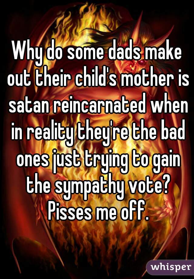 Why do some dads make out their child's mother is satan reincarnated when in reality they're the bad ones just trying to gain the sympathy vote? Pisses me off.