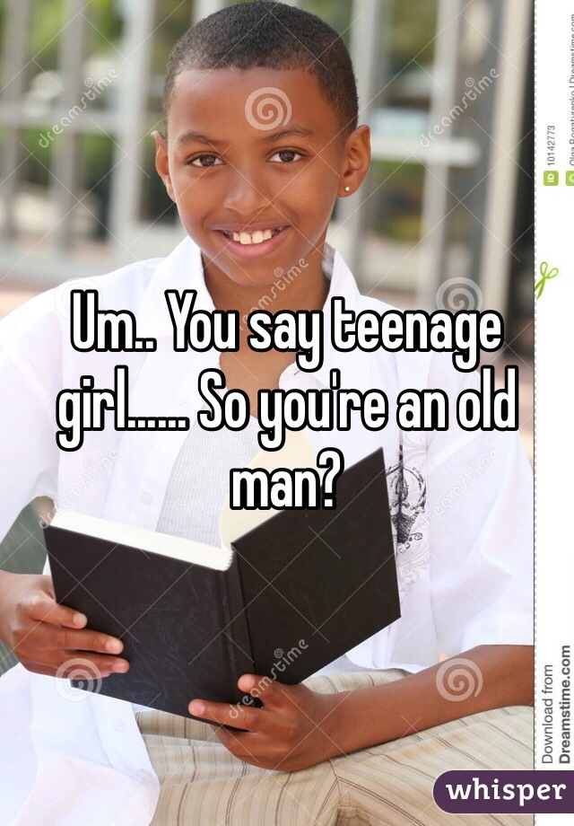 Um.. You say teenage girl...... So you're an old man? 