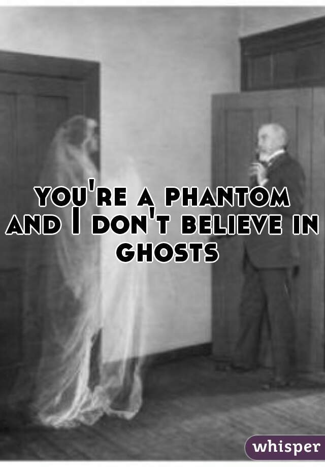 you're a phantom
and I don't believe in ghosts