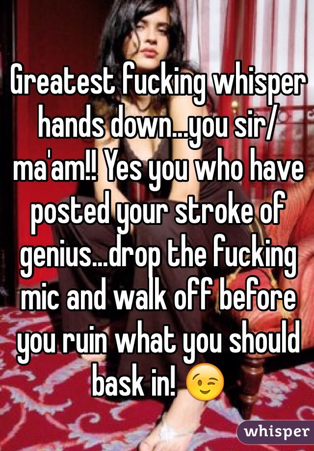 Greatest fucking whisper hands down...you sir/ma'am!! Yes you who have posted your stroke of genius...drop the fucking mic and walk off before you ruin what you should bask in! 😉