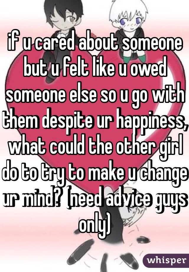 if u cared about someone but u felt like u owed someone else so u go with them despite ur happiness, what could the other girl do to try to make u change ur mind? (need advice guys only)