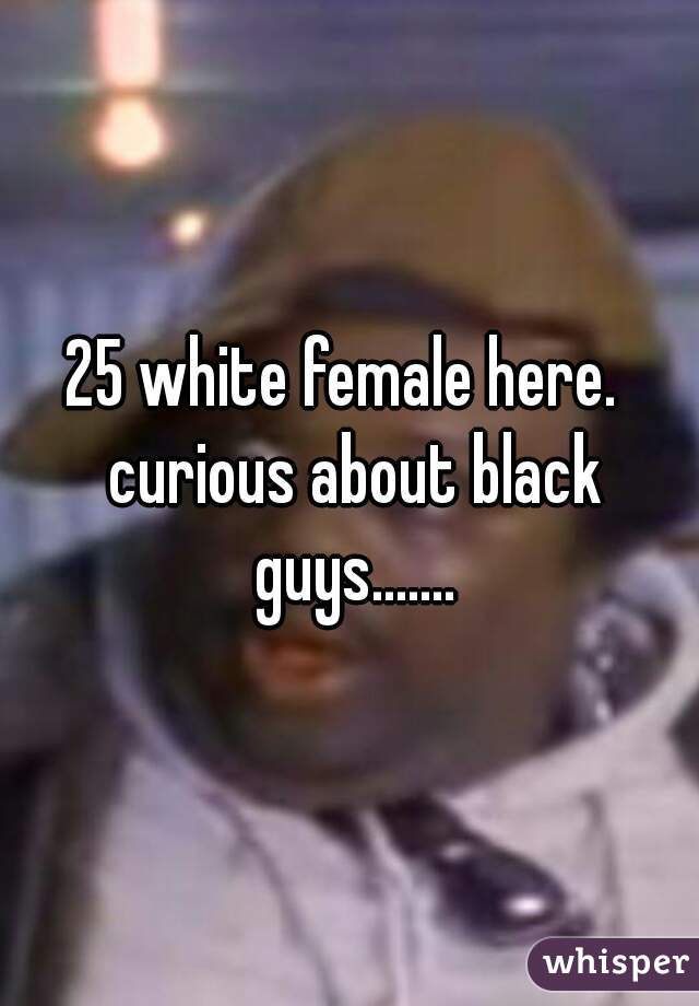 25 white female here.  curious about black guys.......