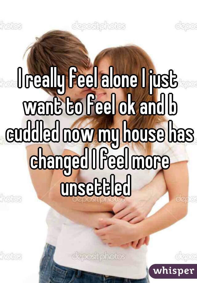 I really feel alone I just want to feel ok and b cuddled now my house has changed I feel more unsettled  