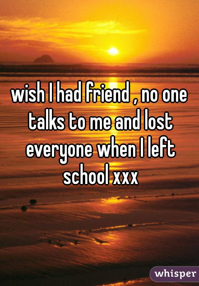 wish I had friend , no one talks to me and lost everyone when I left school xxx