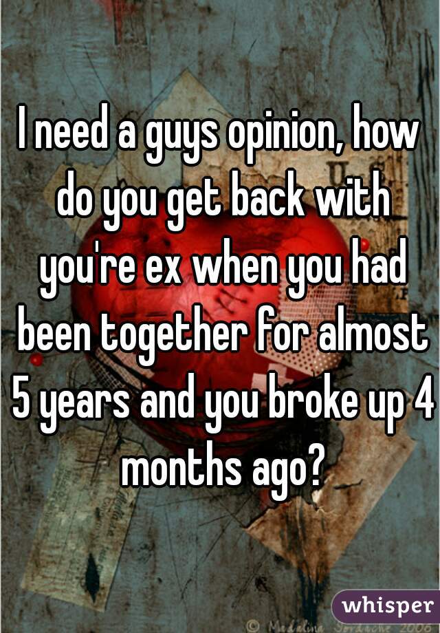 I need a guys opinion, how do you get back with you're ex when you had been together for almost 5 years and you broke up 4 months ago?