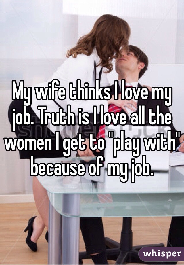 My wife thinks I love my job. Truth is I love all the women I get to "play with" because of my job. 