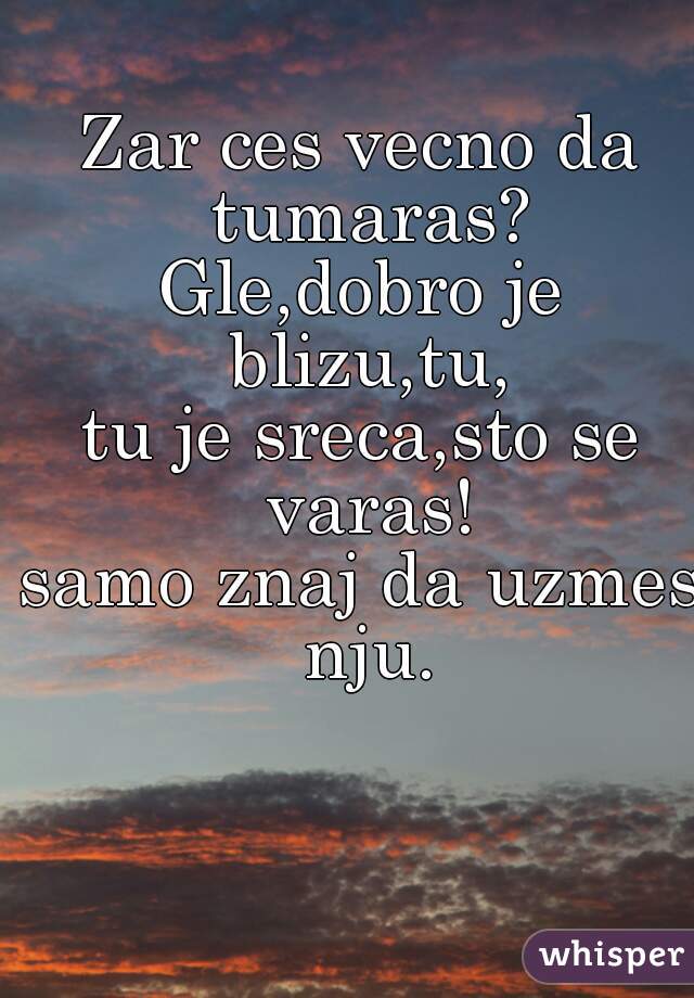 Zar ces vecno da tumaras?
Gle,dobro je blizu,tu,
tu je sreca,sto se varas!
samo znaj da uzmes nju.