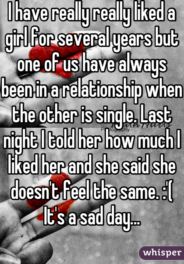 I have really really liked a girl for several years but one of us have always been in a relationship when the other is single. Last night I told her how much I liked her and she said she doesn't feel the same. :'( 
It's a sad day...